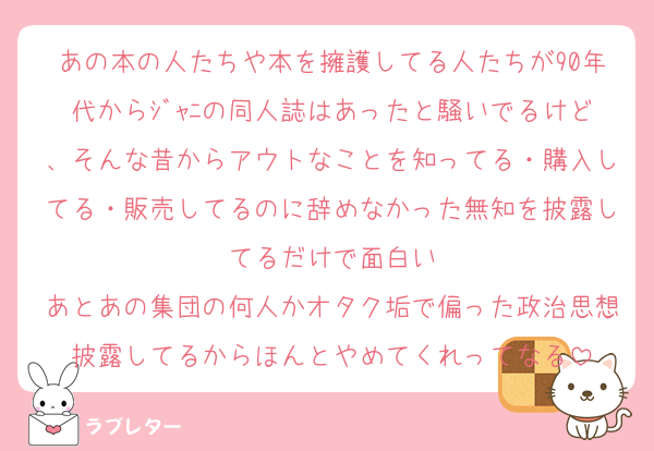 あの本の人たちや本を擁護してる人たちが90年代からｼﾞｬﾆの同人誌はあったと騒いでるけど、そんな昔からアウトなことを知ってる・購入してる・販売してるのに辞めなかった無知を披露してるだけで面白い
あとあの集団の何人かオタク垢で偏った政治思想披露してるからほんとやめてくれってなる