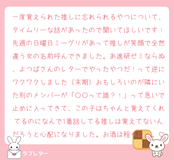 一度覚えられた推しに忘れられるやつについて、タイムリーな話があったので聞いてほしいです！先週の日曜日ミーグリがあって推しが笑顔で全然違う女の名前呼んできました。あ進研ゼミならぬ、よつばさんのレターでやったやつだ！って逆にワクワクしました（末期）おもしろいのが隣にいた別のメンバーが「〇〇って誰？！」って急いで止めに入ってきて、この子はちゃんと覚えてくれてるのになんで1番話してる推しは覚えてないんだろうと心配になりました。お酒は程々に。。