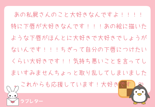 あの私屍さんのこと大好きなんですよ！！！！
特に下唇が大好きなんです！！！あの絵に描いたような下唇がほんとに大好きで大好きでしょうがないんです！！！ちぎって自分の下唇につけたいくらい大好きです！！気持ち悪いことを言ってしまいすみませんちょっと取り乱してしまいました。これからも応援しています！大好きです❣️