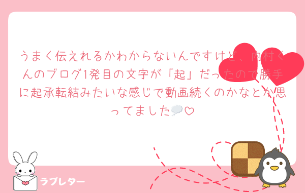 うまく伝えれるかわからないんですけど、内村くんのブログ1発目の文字が「起」だったので勝手に起承転結みたいな感じで動画続くのかなとか思ってました💭