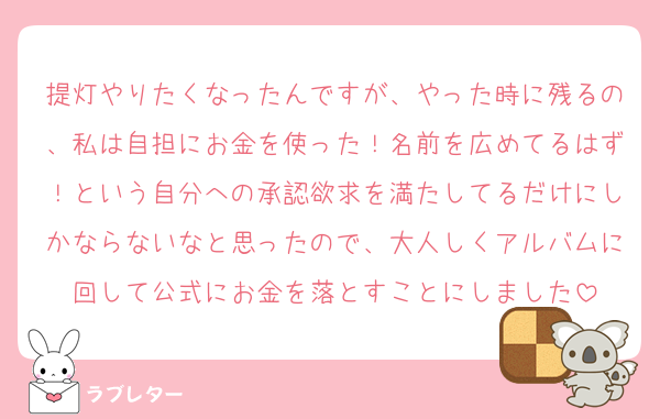 提灯やりたくなったんですが、やった時に残るの、私は自担にお金を使った！名前を広めてるはず！という自分への承認欲求を満たしてるだけにしかならないなと思ったので、大人しくアルバムに回して公式にお金を落とすことにしました