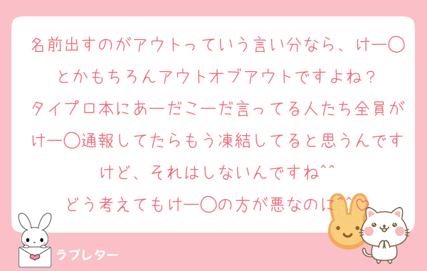 名前出すのがアウトっていう言い分なら、けー◯とかもちろんアウトオブアウトですよね？
タイプロ本にあーだこーだ言ってる人たち全員がけー◯通報してたらもう凍結してると思うんですけど、それはしないんですね^^
どう考えてもけー◯の方が悪なのに^^
