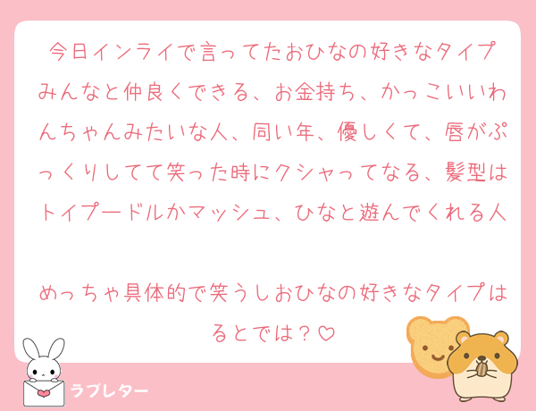 今日インライで言ってたおひなの好きなタイプ
みんなと仲良くできる、お金持ち、かっこいいわんちゃんみたいな人、同い年、優しくて、唇がぷっくりしてて笑った時にクシャってなる、髪型はトイプードルかマッシュ、ひなと遊んでくれる人
めっちゃ具体的で笑うしおひなの好きなタイプはるとでは？