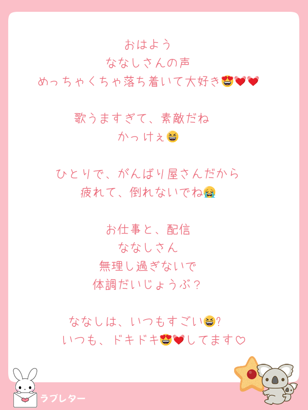 おはよう
ななしさんの声
めっちゃくちゃ落ち着いて大好き😍💓💓

歌うますぎて、素敵だね✴️
かっけぇ😆

ひとりで、がんばり屋さんだから
疲れて、倒れないでね😭

お仕事と、配信
ななしさん
無理し過ぎないで
体調だいじょうぶ？

ななしは、いつもすごい😆⤴️
いつも、ドキドキ😍💓してます