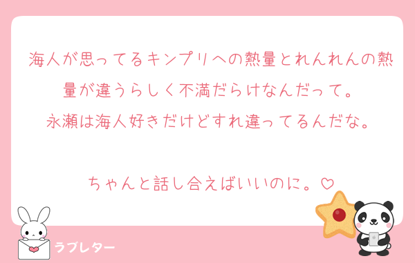 海人が思ってるキンプリへの熱量とれんれんの熱量が違うらしく不満だらけなんだって。
永瀬は海人好きだけどすれ違ってるんだな。

ちゃんと話し合えばいいのに。