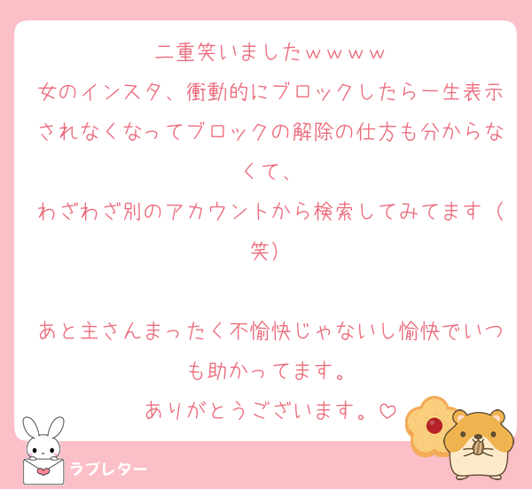 二重笑いましたｗｗｗｗ
女のインスタ、衝動的にブロックしたら一生表示されなくなってブロックの解除の仕方も分からなくて、
わざわざ別のアカウントから検索してみてます（笑）

あと主さんまったく不愉快じゃないし愉快でいつも助かってます。
ありがとうございます。