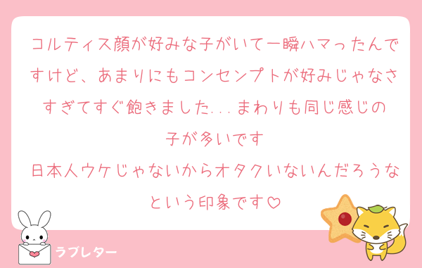 コルティス顔が好みな子がいて一瞬ハマったんですけど、あまりにもコンセンプトが好みじゃなさすぎてすぐ飽きました...まわりも同じ感じの子が多いです
日本人ウケじゃないからオタクいないんだろうなという印象です