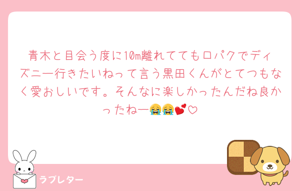 青木と目会う度に10m離れてても口パクでディズニー行きたいねって言う黒田くんがとてつもなく愛おしいです。そんなに楽しかったんだね良かったねー😭😭💕︎