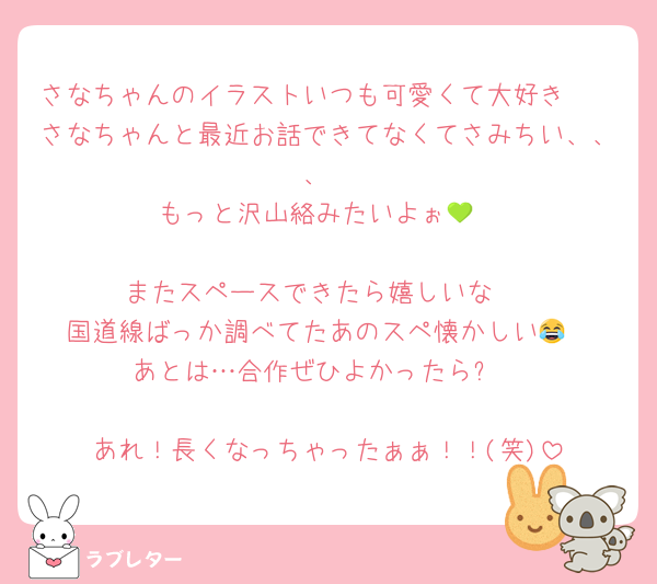 さなちゃんのイラストいつも可愛くて大好き🫶
さなちゃんと最近お話できてなくてさみちい、、、
もっと沢山絡みたいよぉ💚

またスペースできたら嬉しいな☺️
国道線ばっか調べてたあのスペ懐かしい😂
あとは…合作ぜひよかったら✨

あれ！長くなっちゃったぁぁ！！(笑)
