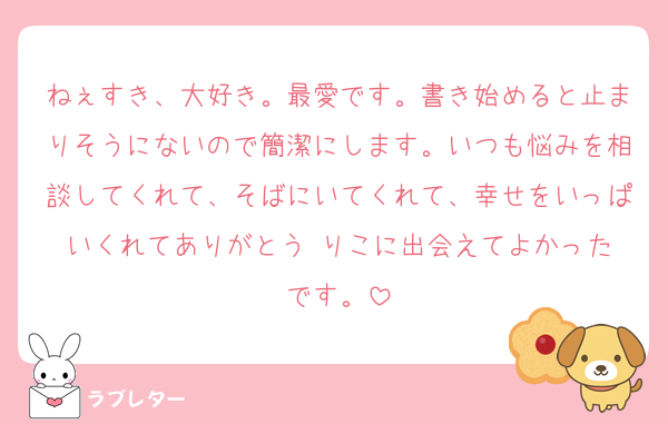 ねぇすき、大好き。最愛です。書き始めると止まりそうにないので簡潔にします。いつも悩みを相談してくれて、そばにいてくれて、幸せをいっぱいくれてありがとう☺️りこに出会えてよかったです。