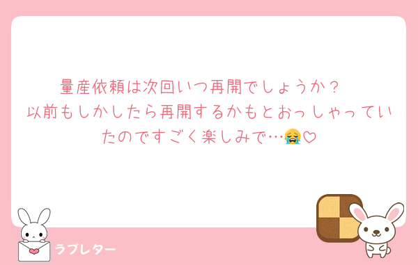 量産依頼は次回いつ再開でしょうか？
以前もしかしたら再開するかもとおっしゃっていたのですごく楽しみで…😭