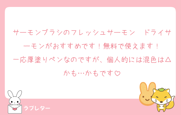 サーモンブラシのフレッシュサーモン　ドライサーモンがおすすめです！無料で使えます！
一応厚塗りペンなのですが、個人的には混色は△かも…かもです