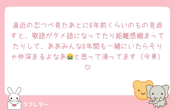 直近の忍つべ見たあとに6年前くらいのもの見返すと、敬語がタメ語になってたり距離感縮まってたりして、ああみんな6年間も一緒にいたらそりゃ仲深まるよなあ😭と思って浸ってます（今更）