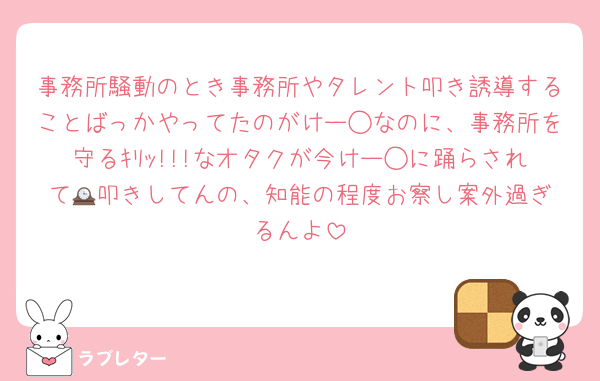 事務所騒動のとき事務所やタレント叩き誘導することばっかやってたのがけー◯なのに、事務所を守るｷﾘｯ!!!なオタクが今けー◯に踊らされて🕰️叩きしてんの、知能の程度お察し案外過ぎるんよ