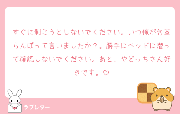 すぐに剥こうとしないでください。いつ俺が包茎ちんぽって言いましたか？。勝手にベッドに潜って確認しないでください。あと、やどっちさん好きです。