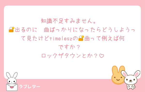 知識不足すみません。
🪈出るのに🔐曲ばっかりになったらどうしようって見たけどtimeleszの🔐曲って例えば何ですか？
ロックザタウンとか？