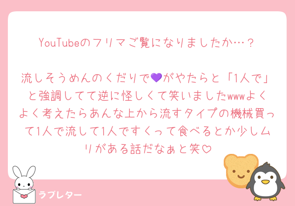YouTubeのフリマご覧になりましたか…？
流しそうめんのくだりで💜がやたらと「1人で」と強調してて逆に怪しくて笑いましたwwwよくよく考えたらあんな上から流すタイプの機械買って1人で流して1人ですくって食べるとか少しムリがある話だなぁと笑