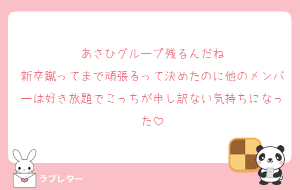 あさひグループ残るんだね
新卒蹴ってまで頑張るって決めたのに他のメンバーは好き放題でこっちが申し訳ない気持ちになった