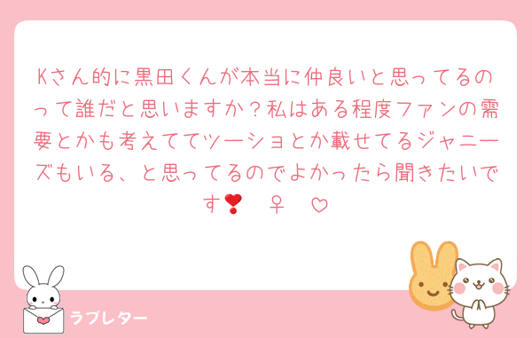 Kさん的に黒田くんが本当に仲良いと思ってるのって誰だと思いますか？私はある程度ファンの需要とかも考えててツーショとか載せてるジャニーズもいる、と思ってるのでよかったら聞きたいです🧏🏻‍♀️❣️