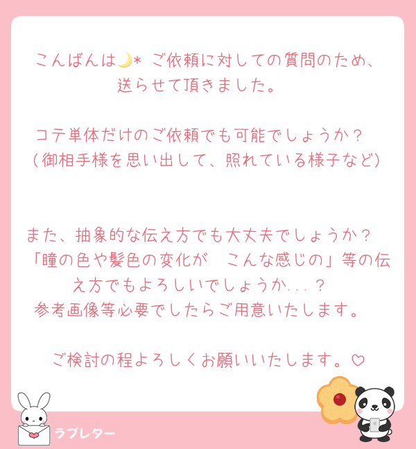 こんばんは🌙* ご依頼に対しての質問のため、送らせて頂きました。

コテ単体だけのご依頼でも可能でしょうか？
(御相手様を思い出して、照れている様子など)

また、抽象的な伝え方でも大丈夫でしょうか？
「瞳の色や髪色の変化が〜こんな感じの」等の伝え方でもよろしいでしょうか...？
参考画像等必要でしたらご用意いたします。

ご検討の程よろしくお願いいたします。