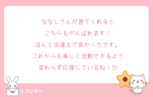 ななしさんが居てくれると
こちらもがんばれます！
ほんと出逢えて良かったです。
これからも楽しく活動できるよう
変わらず応援しているね！
