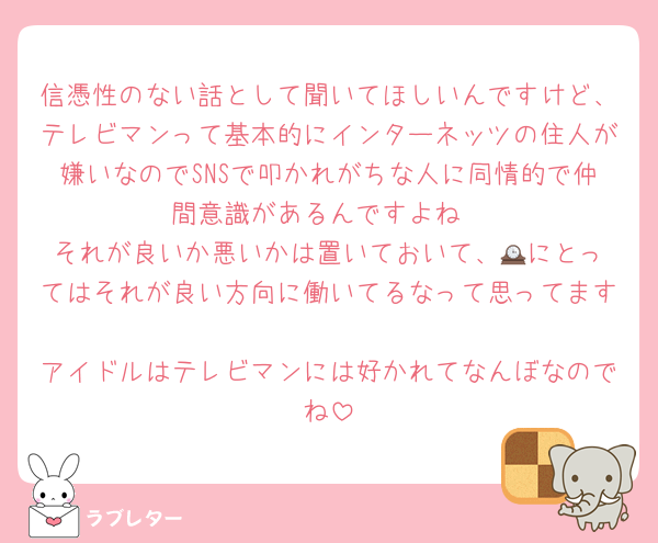 信憑性のない話として聞いてほしいんですけど、テレビマンって基本的にインターネッツの住人が嫌いなのでSNSで叩かれがちな人に同情的で仲間意識があるんですよね
それが良いか悪いかは置いておいて、🕰️にとってはそれが良い方向に働いてるなって思ってます
アイドルはテレビマンには好かれてなんぼなのでね