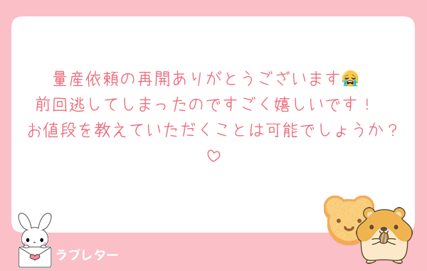 量産依頼の再開ありがとうございます😭
前回逃してしまったのですごく嬉しいです！
お値段を教えていただくことは可能でしょうか？