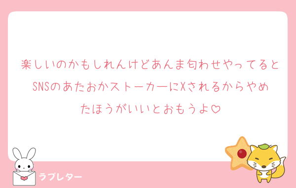 楽しいのかもしれんけどあんま匂わせやってるとSNSのあたおかスト－カーにXされるからやめたほうがいいとおもうよ