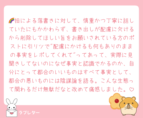 🌈担による落書きに対して、慎重かつ丁寧に話していたにもかかわらず、書き出しが配慮に欠けるから削除してほしい旨をお願いされている方のポストに引リツで"配慮にかけるも何もありのままの事実をレポしてくれて"ってあって、実際に見聞きしてないのになぜ事実と認識でかるのか、自分にとって都合のいいものはすべて事実として、都合の悪いものには陰謀論を語る。こんな生態って関わるだけ無駄だなと改めて痛感しました。