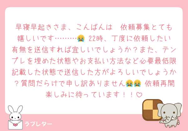 早寝早起きさま、こんばんは♡ 依頼募集とても嬉しいです………😭 22時、丁度に依頼したい有無を送信すれば宜しいでしょうか？また、テンプレを埋めた状態やお支払い方法など必要最低限記載した状態で送信した方がよろしいでしょうか？質問だらけで申し訳ありません😭😭 依頼再開楽しみに待っています！！