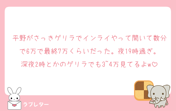 平野がさっきゲリラでインライやって開いて数分で6万で最終7万くらいだった。夜19時過ぎ。深夜2時とかのゲリラでも3~4万見てるよw