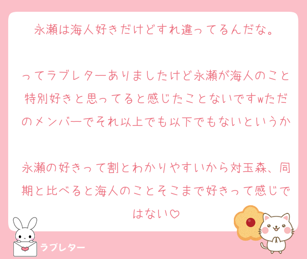 永瀬は海人好きだけどすれ違ってるんだな。

ってラブレターありましたけど永瀬が海人のこと特別好きと思ってると感じたことないですwただのメンバーでそれ以上でも以下でもないというか
永瀬の好きって割とわかりやすいから対玉森、同期と比べると海人のことそこまで好きって感じではない