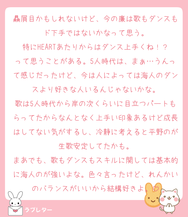 贔屓目かもしれないけど、今の廉は歌もダンスもド下手ではないかなって思う。
特にHEARTあたりからはダンス上手くね！？って思うことがある。5人時代は、まぁ…うんって感じだったけど、今は人によっては海人のダンスより好きな人いるんじゃないかな。
歌は5人時代から岸の次くらいに目立つパートもらってたからなんとなく上手い印象あるけど成長はしてない気がするし、冷静に考えると平野のが生歌安定してたかも。
まあでも、歌もダンスもスキルに関しては基本的に海人のが強いよな。色々言ったけど、れんかいのバランスがいいから結構好きよ。