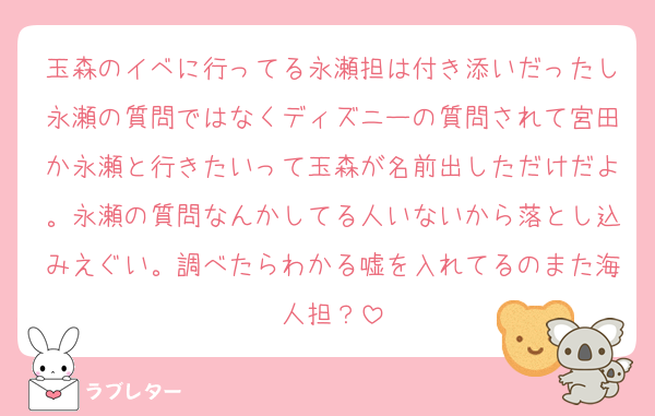 玉森のイベに行ってる永瀬担は付き添いだったし永瀬の質問ではなくディズニーの質問されて宮田か永瀬と行きたいって玉森が名前出しただけだよ。永瀬の質問なんかしてる人いないから落とし込みえぐい。調べたらわかる嘘を入れてるのまた海人担？