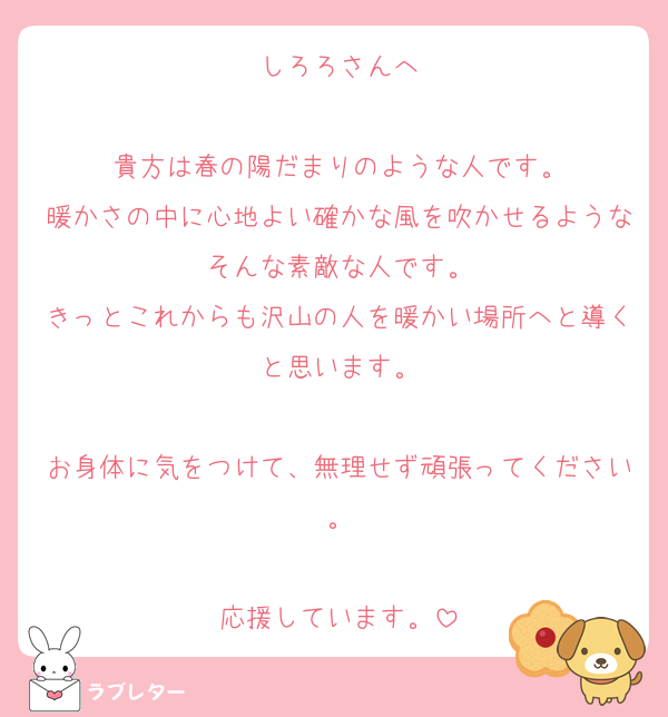 しろろさんへ

貴方は春の陽だまりのような人です。
暖かさの中に心地よい確かな風を吹かせるようなそんな素敵な人です。
きっとこれからも沢山の人を暖かい場所へと導くと思います。

お身体に気をつけて、無理せず頑張ってください。

応援しています。