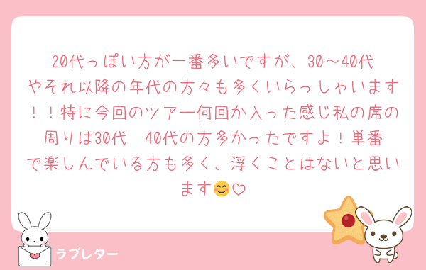 20代っぽい方が一番多いですが、30～40代やそれ以降の年代の方々も多くいらっしゃいます！！特に今回のツアー何回か入った感じ私の席の周りは30代〜40代の方多かったですよ！単番で楽しんでいる方も多く、浮くことはないと思います😊