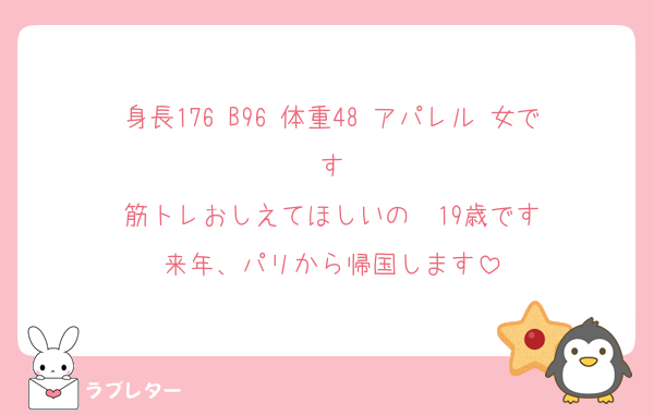 身長176 B96 体重48 アパレル 女です
筋トレおしえてほしいの　19歳です
来年、パリから帰国します