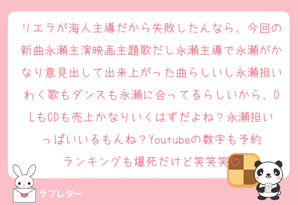 リエラが海人主導だから失敗したんなら、今回の新曲永瀬主演映画主題歌だし永瀬主導で永瀬がかなり意見出して出来上がった曲らしいし永瀬担いわく歌もダンスも永瀬に合ってるらしいから、DLもCDも売上かなりいくはずだよね？永瀬担いっぱいいるもんね？Youtubeの数字も予約ランキングも爆死だけど笑笑笑