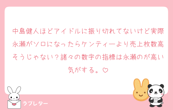 中島健人ほどアイドルに振り切れてないけど実際永瀬がソロになったらケンティーより売上枚数高そうじゃない？諸々の数字の指標は永瀬のが高い気がする。