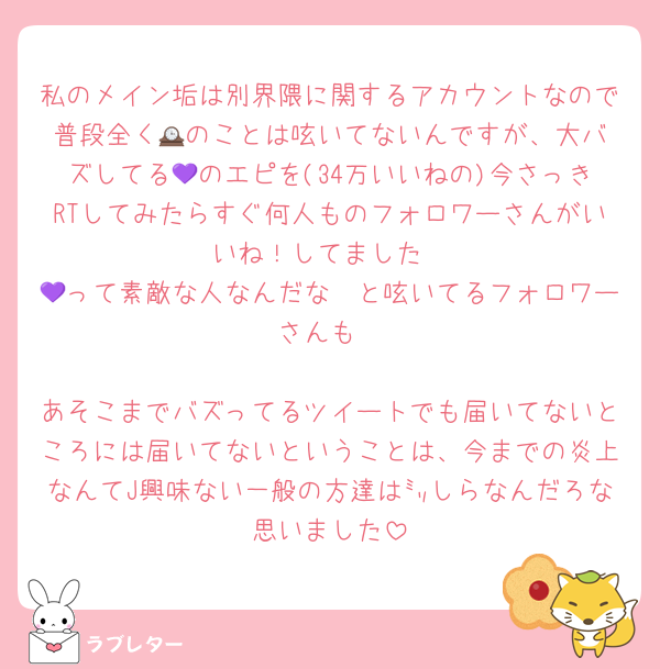 私のメイン垢は別界隈に関するアカウントなので普段全く🕰️のことは呟いてないんですが、大バズしてる💜のエピを(34万いいねの)今さっきRTしてみたらすぐ何人ものフォロワーさんがいいね！してました
💜って素敵な人なんだな〜と呟いてるフォロワーさんも
⁡
あそこまでバズってるツイートでも届いてないところには届いてないということは、今までの炎上なんてJ興味ない一般の方達は㍉しらなんだろな思いました