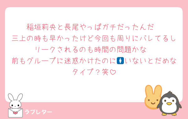 稲垣莉央と長尾やっぱガチだったんだ
三上の時も早かったけど今回も周りにバレてるしリークされるのも時間の問題かな
前もグループに迷惑かけたのに🚺いないとだめなタイプ？笑