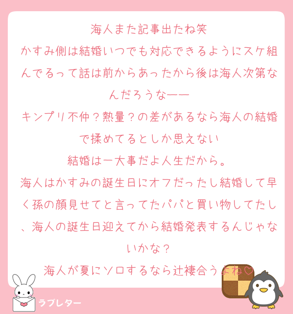 海人また記事出たね笑
かすみ側は結婚いつでも対応できるようにスケ組んでるって話は前からあったから後は海人次第なんだろうなーー
キンプリ不仲？熱量？の差があるなら海人の結婚で揉めてるとしか思えない
結婚は一大事だよ人生だから。
海人はかすみの誕生日にオフだったし結婚して早く孫の顔見せてと言ってたパパと買い物してたし、海人の誕生日迎えてから結婚発表するんじゃないかな？
海人が夏にソロするなら辻褄合うよね