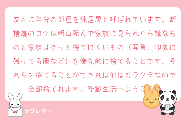友人に自分の部屋を独居房と呼ばれています。断捨離のコツは明日死んで家族に見られたら嫌なものと家族はきっと捨てにくいもの（写真、印象に残ってる服など）を優先的に捨てることです。それらを捨てることができれば他はガラクタなので全部捨てれます。監獄生活へようこそ