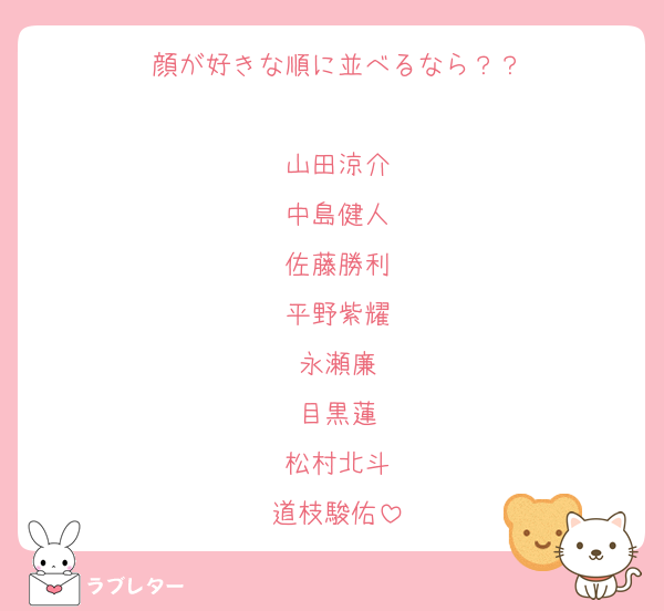 顔が好きな順に並べるなら？？

山田涼介
中島健人
佐藤勝利
平野紫耀
永瀬廉
目黒蓮
松村北斗
道枝駿佑