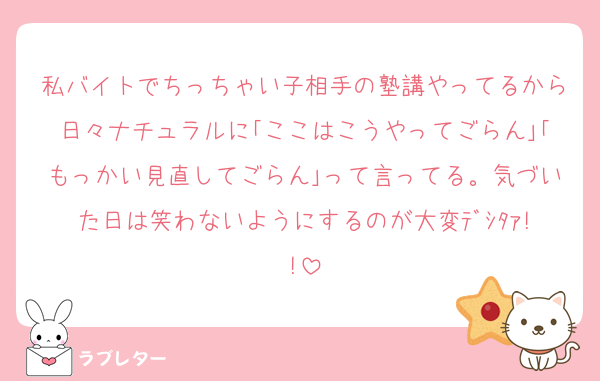 私バイトでちっちゃい子相手の塾講やってるから日々ナチュラルに｢ここはこうやってごらん｣｢もっかい見直してごらん｣って言ってる。気づいた日は笑わないようにするのが大変ﾃﾞｼﾀｧ!!