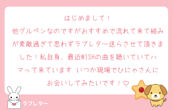 はじめまして！
他グルペンなのですがおすすめで流れて来て絡みが素敵過ぎて思わずラブレター送らさせて頂きました！私自身、最近WISHの曲を聴いていてハマって来ています☺️いつか現場でひにゃさんにお会いしてみたいです！