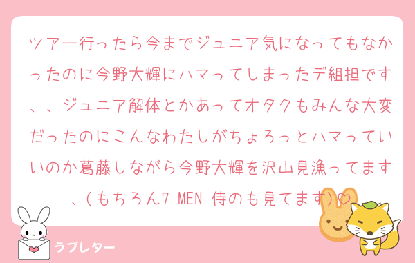 ツアー行ったら今までジュニア気になってもなかったのに今野大輝にハマってしまったデ組担です、、ジュニア解体とかあってオタクもみんな大変だったのにこんなわたしがちょろっとハマっていいのか葛藤しながら今野大輝を沢山見漁ってます、(もちろん7 MEN 侍のも見てます)