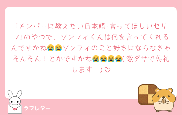 ｢メンバーに教えたい日本語･言ってほしいセリフ｣のやつで、ソンフィくんは何を言ってくれるんですかね😭😭ソンフィのこと好きにならなきゃそんそん！とかですかね😭😭😭😭(激ダサで失礼します❣️)