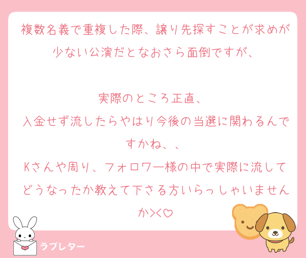 複数名義で重複した際、譲り先探すことが求めが少ない公演だとなおさら面倒ですが、

実際のところ正直、 
入金せず流したらやはり今後の当選に関わるんですかね、、
Kさんや周り、フォロワー様の中で実際に流してどうなったか教えて下さる方いらっしゃいませんか><
