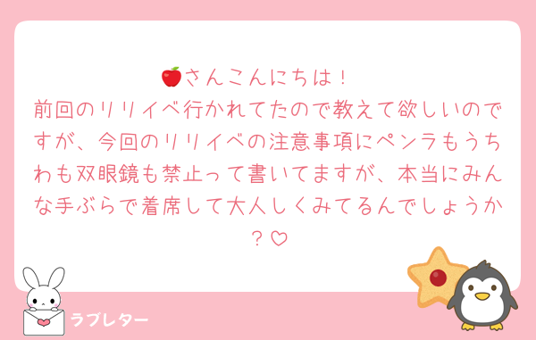 🍎さんこんにちは！
前回のリリイベ行かれてたので教えて欲しいのですが、今回のリリイベの注意事項にペンラもうちわも双眼鏡も禁止って書いてますが、本当にみんな手ぶらで着席して大人しくみてるんでしょうか？